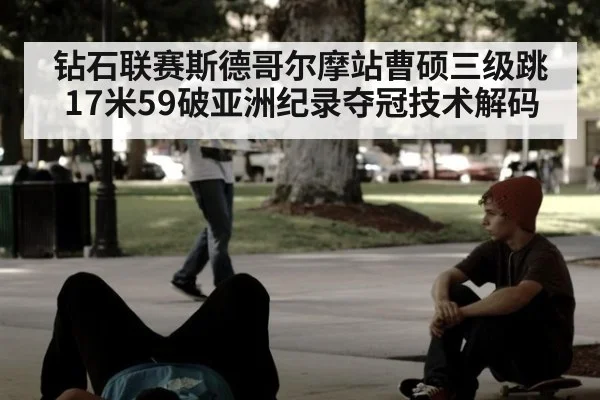 钻石联赛斯德哥尔摩站曹硕三级跳17米59破亚洲纪录夺冠技术解码
